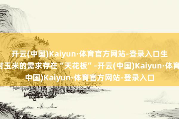 开云(中国)Kaiyun·体育官方网站-登录入口生息端和深加工企业对玉米的需求存在“天花板”-开云(中国)Kaiyun·体育官方网站-登录入口