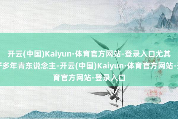 开云(中国)Kaiyun·体育官方网站-登录入口尤其是目下好多年青东说念主-开云(中国)Kaiyun·体育官方网站-登录入口