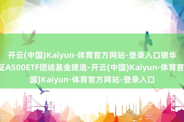 开云(中国)Kaiyun·体育官方网站-登录入口银华基金通知银华中证A500ETF团结基金建造-开云(中国)Kaiyun·体育官方网站-登录入口