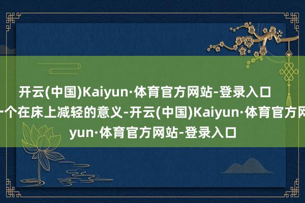 开云(中国)Kaiyun·体育官方网站-登录入口 这又多了一个在床上减轻的意义-开云(中国)Kaiyun·体育官方网站-登录入口