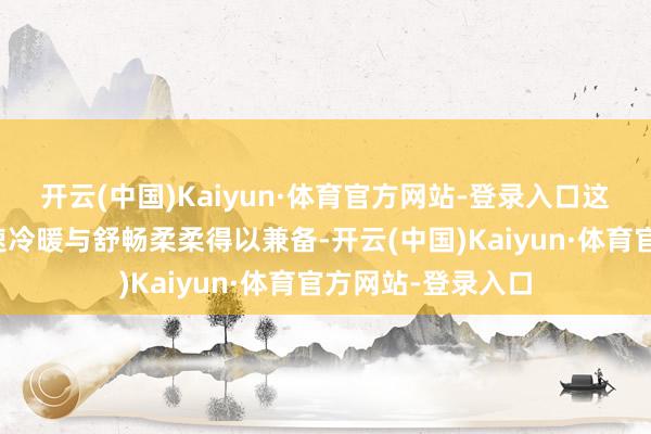 开云(中国)Kaiyun·体育官方网站-登录入口这么的缠绵使得快速冷暖与舒畅柔柔得以兼备-开云(中国)Kaiyun·体育官方网站-登录入口