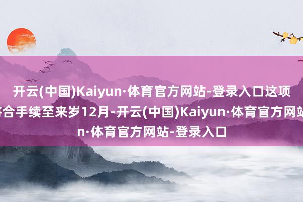 开云(中国)Kaiyun·体育官方网站-登录入口这项投资蓄意将合手续至来岁12月-开云(中国)Kaiyun·体育官方网站-登录入口