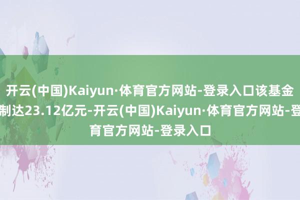 开云(中国)Kaiyun·体育官方网站-登录入口该基金最新限制达23.12亿元-开云(中国)Kaiyun·体育官方网站-登录入口