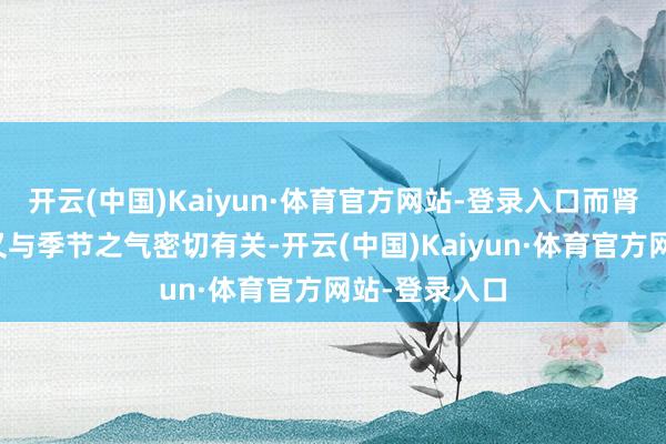 开云(中国)Kaiyun·体育官方网站-登录入口而肾的精气演变又与季节之气密切有关-开云(中国)Kaiyun·体育官方网站-登录入口