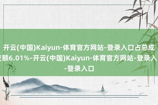 开云(中国)Kaiyun·体育官方网站-登录入口占总成交额6.01%-开云(中国)Kaiyun·体育官方网站-登录入口