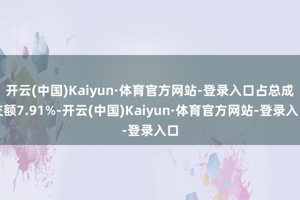 开云(中国)Kaiyun·体育官方网站-登录入口占总成交额7.91%-开云(中国)Kaiyun·体育官方网站-登录入口