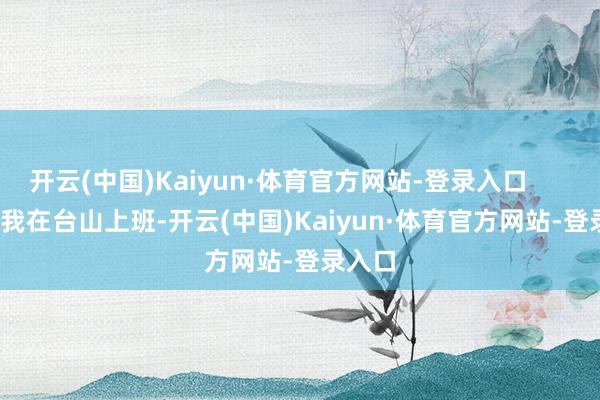 开云(中国)Kaiyun·体育官方网站-登录入口 “我在台山上班-开云(中国)Kaiyun·体育官方网站-登录入口
