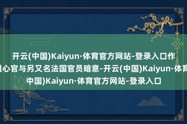开云(中国)Kaiyun·体育官方网站-登录入口作风骤变据又名欧洲粗心官与另又名法国官员暗意-开云(中国)Kaiyun·体育官方网站-登录入口