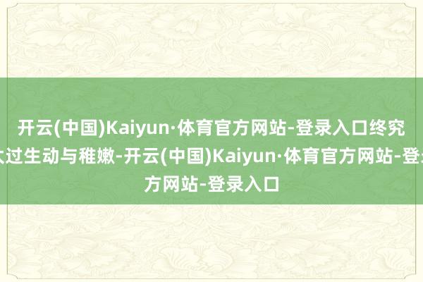 开云(中国)Kaiyun·体育官方网站-登录入口终究照旧太过生动与稚嫩-开云(中国)Kaiyun·体育官方网站-登录入口