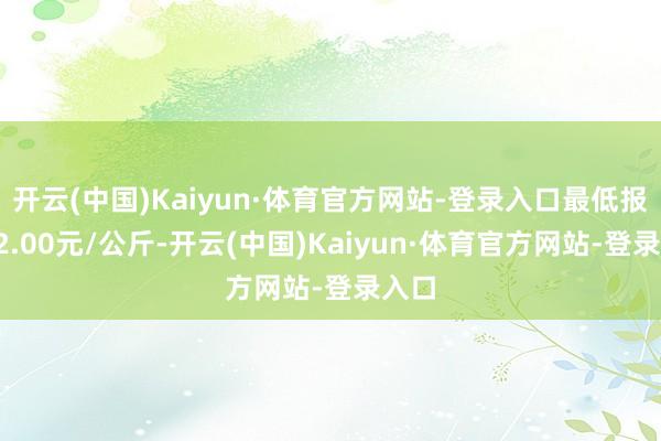 开云(中国)Kaiyun·体育官方网站-登录入口最低报价12.00元/公斤-开云(中国)Kaiyun·体育官方网站-登录入口