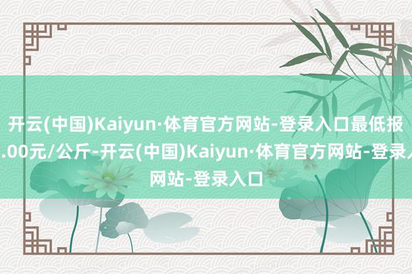 开云(中国)Kaiyun·体育官方网站-登录入口最低报价4.00元/公斤-开云(中国)Kaiyun·体育官方网站-登录入口