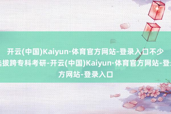 开云(中国)Kaiyun·体育官方网站-登录入口不少考生选拔跨专科考研-开云(中国)Kaiyun·体育官方网站-登录入口