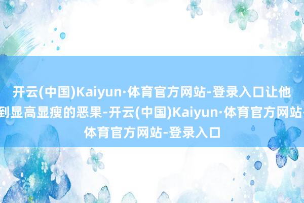 开云(中国)Kaiyun·体育官方网站-登录入口让他们可以起到显高显瘦的恶果-开云(中国)Kaiyun·体育官方网站-登录入口