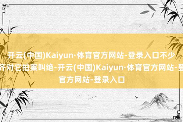 开云(中国)Kaiyun·体育官方网站-登录入口不少东谈主齐对它拍案叫绝-开云(中国)Kaiyun·体育官方网站-登录入口
