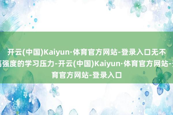 开云(中国)Kaiyun·体育官方网站-登录入口无不体现出高强度的学习压力-开云(中国)Kaiyun·体育官方网站-登录入口