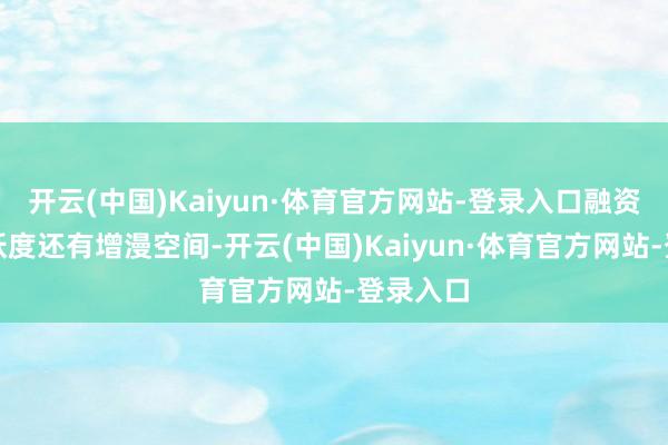 开云(中国)Kaiyun·体育官方网站-登录入口融资往返活跃度还有增漫空间-开云(中国)Kaiyun·体育官方网站-登录入口