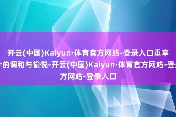 开云(中国)Kaiyun·体育官方网站-登录入口重享性生计的调和与愉悦-开云(中国)Kaiyun·体育官方网站-登录入口