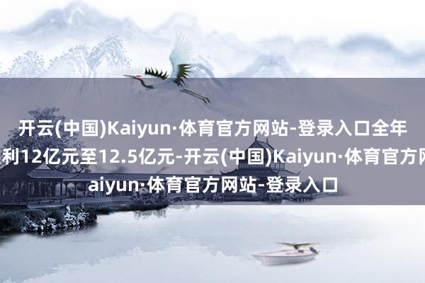 开云(中国)Kaiyun·体育官方网站-登录入口全年包摄净利润盈利12亿元至12.5亿元-开云(中国)Kaiyun·体育官方网站-登录入口