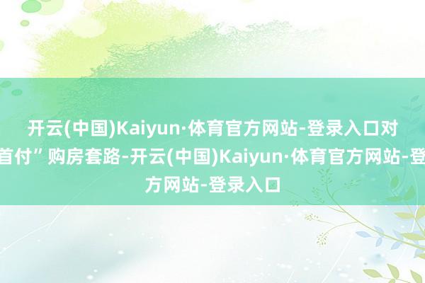 开云(中国)Kaiyun·体育官方网站-登录入口　　对于“零首付”购房套路-开云(中国)Kaiyun·体育官方网站-登录入口