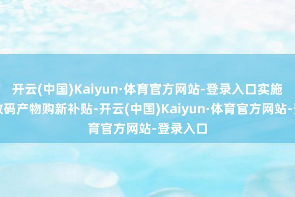 开云(中国)Kaiyun·体育官方网站-登录入口实施手机等数码产物购新补贴-开云(中国)Kaiyun·体育官方网站-登录入口