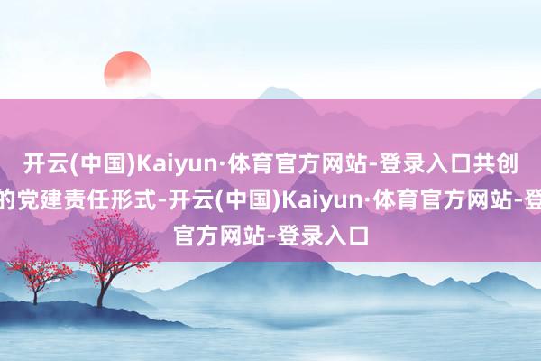 开云(中国)Kaiyun·体育官方网站-登录入口共创共赢”的党建责任形式-开云(中国)Kaiyun·体育官方网站-登录入口