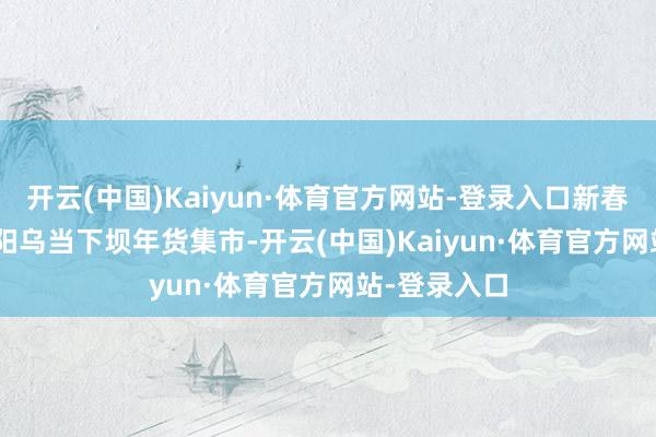 开云(中国)Kaiyun·体育官方网站-登录入口新春走下层 | 贵阳乌当下坝年货集市-开云(中国)Kaiyun·体育官方网站-登录入口