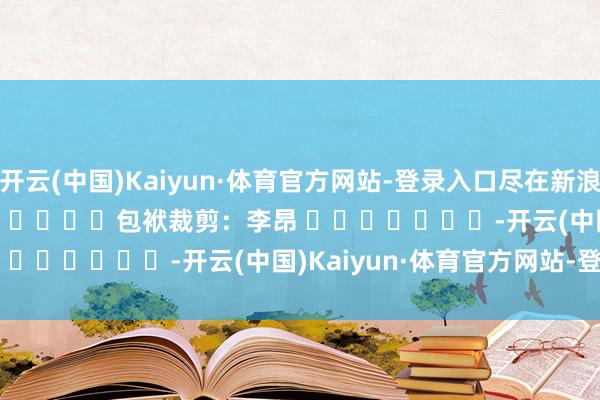 开云(中国)Kaiyun·体育官方网站-登录入口尽在新浪财经APP            						包袱裁剪：李昂 							-开云(中国)Kaiyun·体育官方网站-登录入口