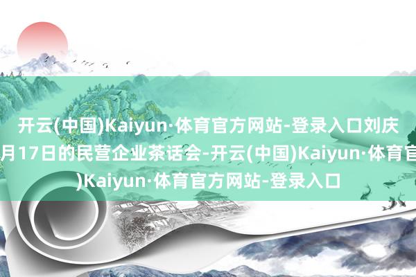 开云(中国)Kaiyun·体育官方网站-登录入口刘庆峰还过问了本年2月17日的民营企业茶话会-开云(中国)Kaiyun·体育官方网站-登录入口