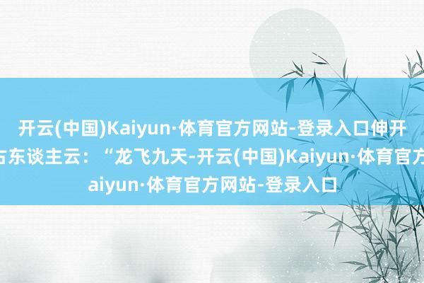 开云(中国)Kaiyun·体育官方网站-登录入口伸开剩余67%正如古东谈主云：“龙飞九天-开云(中国)Kaiyun·体育官方网站-登录入口