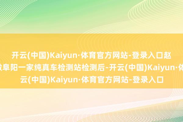 开云(中国)Kaiyun·体育官方网站-登录入口赵先生将燃油车送到安徽阜阳一家纯真车检测站检测后-开云(中国)Kaiyun·体育官方网站-登录入口