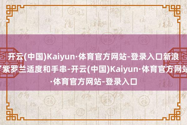 开云(中国)Kaiyun·体育官方网站-登录入口新浪财经试带了紫罗兰适度和手串-开云(中国)Kaiyun·体育官方网站-登录入口