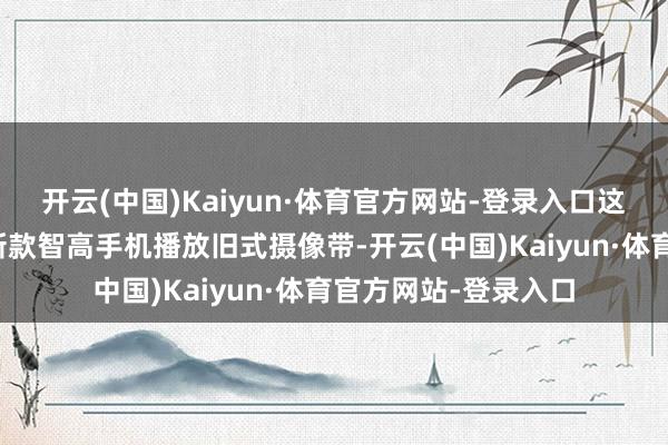 开云(中国)Kaiyun·体育官方网站-登录入口这种割裂感就像用最新款智高手机播放旧式摄像带-开云(中国)Kaiyun·体育官方网站-登录入口