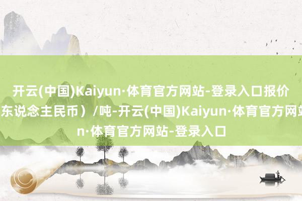 开云(中国)Kaiyun·体育官方网站-登录入口报价单元为元（东说念主民币）/吨-开云(中国)Kaiyun·体育官方网站-登录入口