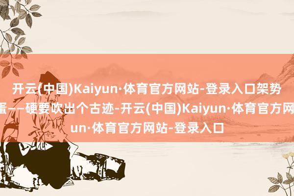 开云(中国)Kaiyun·体育官方网站-登录入口架势堪比公鸡下蛋——硬要吹出个古迹-开云(中国)Kaiyun·体育官方网站-登录入口