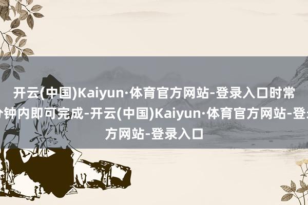 开云(中国)Kaiyun·体育官方网站-登录入口时常在几分钟内即可完成-开云(中国)Kaiyun·体育官方网站-登录入口