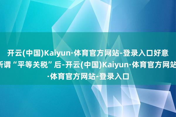 开云(中国)Kaiyun·体育官方网站-登录入口好意思方公布所谓“平等关税”后-开云(中国)Kaiyun·体育官方网站-登录入口