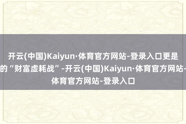 开云(中国)Kaiyun·体育官方网站-登录入口更是一场永久的“财富虚耗战”-开云(中国)Kaiyun·体育官方网站-登录入口