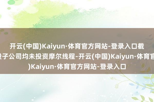 开云(中国)Kaiyun·体育官方网站-登录入口截止现在公司与控股子公司均未投资摩尔线程-开云(中国)Kaiyun·体育官方网站-登录入口