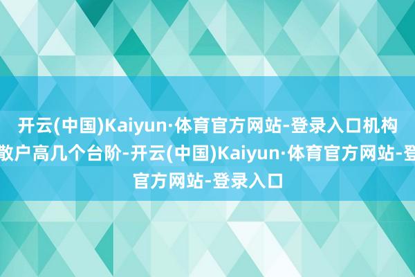 开云(中国)Kaiyun·体育官方网站-登录入口机构经久比散户高几个台阶-开云(中国)Kaiyun·体育官方网站-登录入口