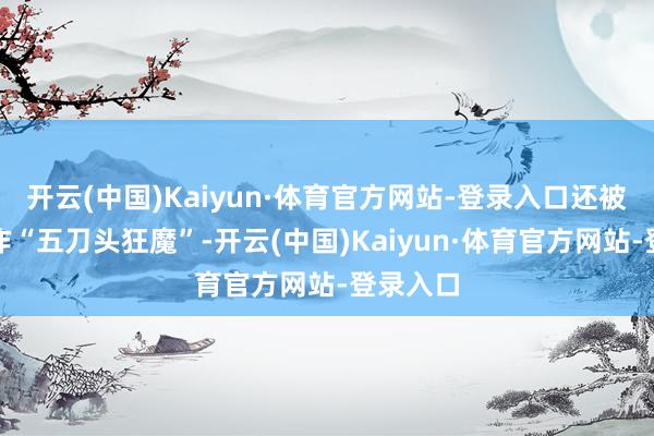 开云(中国)Kaiyun·体育官方网站-登录入口还被业内称作“五刀头狂魔”-开云(中国)Kaiyun·体育官方网站-登录入口