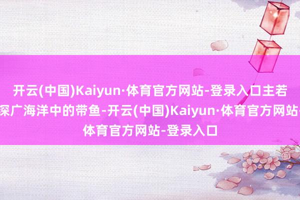 开云(中国)Kaiyun·体育官方网站-登录入口主若是糊口在深广海洋中的带鱼-开云(中国)Kaiyun·体育官方网站-登录入口