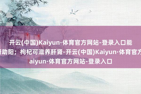 开云(中国)Kaiyun·体育官方网站-登录入口能补益心脾、温肾助阳;枸杞可滋养肝肾-开云(中国)Kaiyun·体育官方网站-登录入口