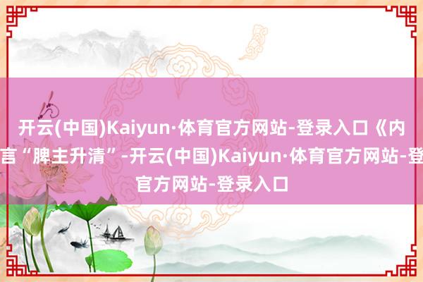 开云(中国)Kaiyun·体育官方网站-登录入口《内经》有言“脾主升清”-开云(中国)Kaiyun·体育官方网站-登录入口