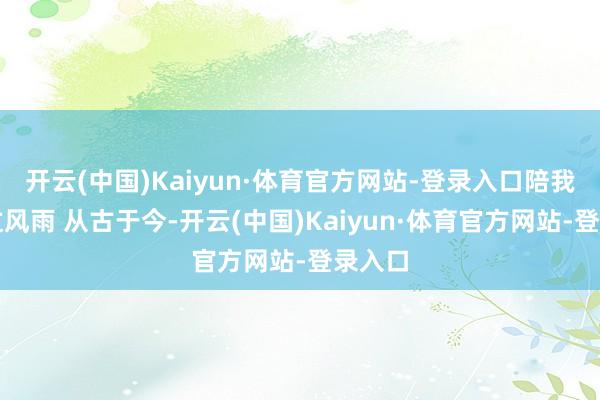 开云(中国)Kaiyun·体育官方网站-登录入口陪我们走过风雨 从古于今-开云(中国)Kaiyun·体育官方网站-登录入口