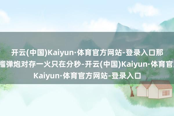 开云(中国)Kaiyun·体育官方网站-登录入口那场斗争火箭筒和榴弹炮对存一火只在分秒-开云(中国)Kaiyun·体育官方网站-登录入口